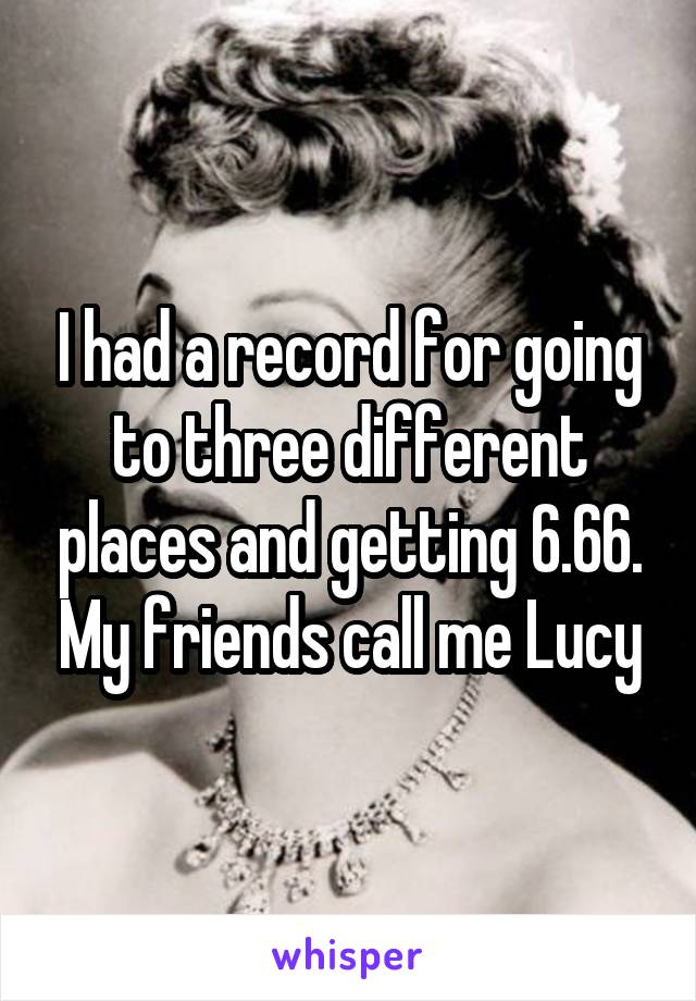 I had a record for going to three different places and getting 6.66. My friends call me Lucy