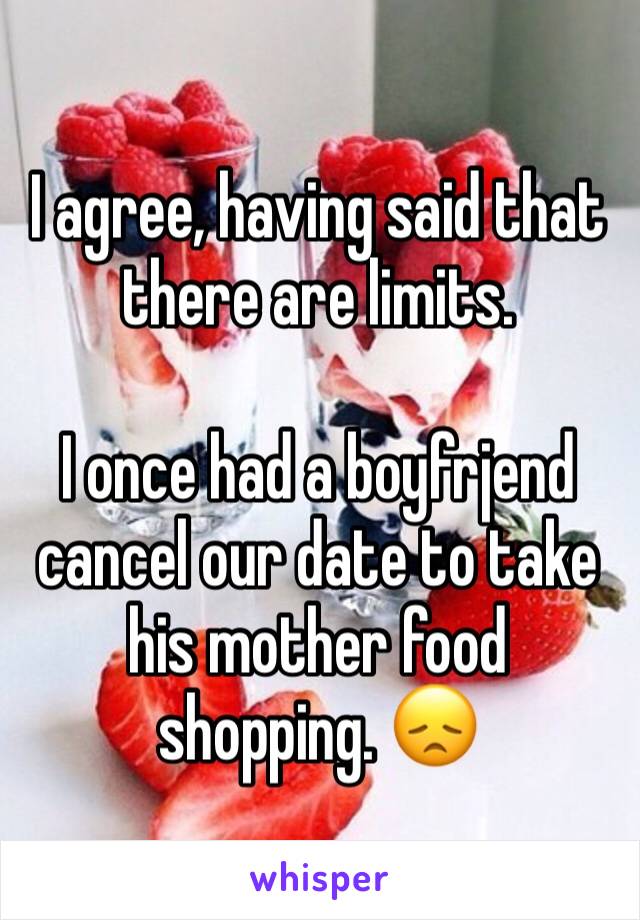 I agree, having said that there are limits. 

I once had a boyfrjend cancel our date to take his mother food shopping. 😞