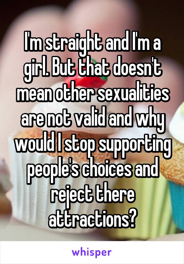 I'm straight and I'm a girl. But that doesn't mean other sexualities are not valid and why would I stop supporting people's choices and reject there attractions?