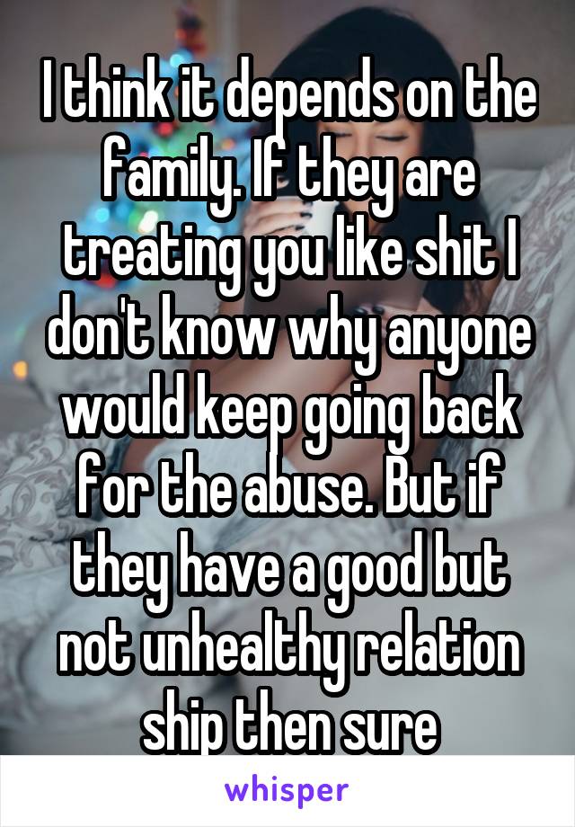 I think it depends on the family. If they are treating you like shit I don't know why anyone would keep going back for the abuse. But if they have a good but not unhealthy relation ship then sure
