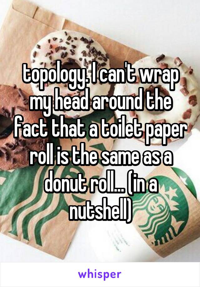 topology. I can't wrap my head around the fact that a toilet paper roll is the same as a donut roll... (in a nutshell)
