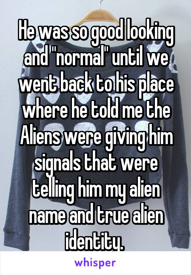 He was so good looking and "normal" until we went back to his place where he told me the Aliens were giving him signals that were telling him my alien name and true alien identity. 
