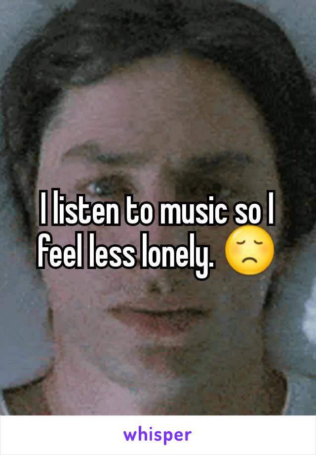 I listen to music so I feel less lonely. 😞