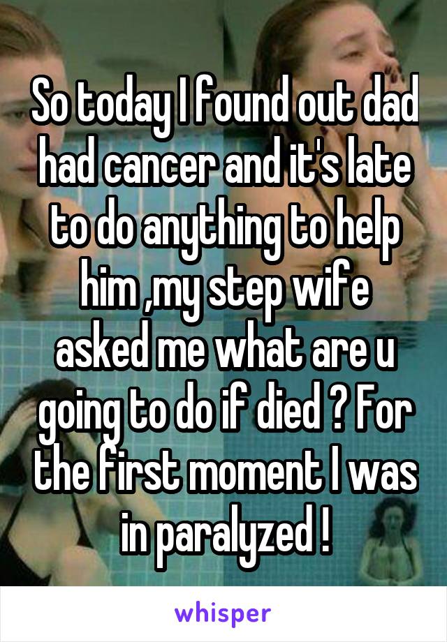 So today I found out dad had cancer and it's late to do anything to help him ,my step wife asked me what are u going to do if died ? For the first moment I was in paralyzed !