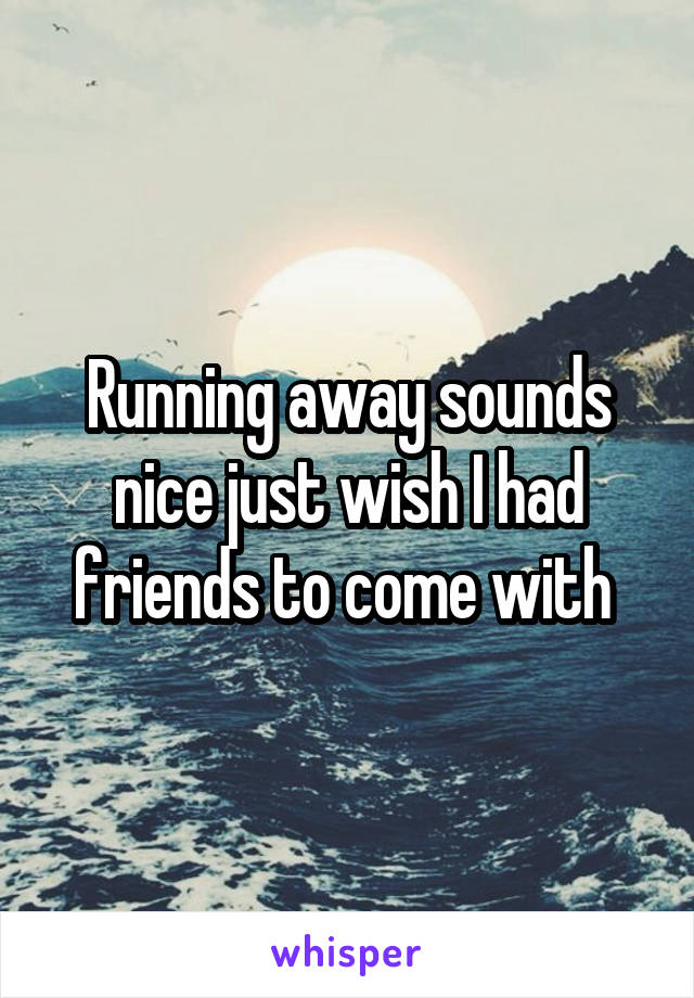 Running away sounds nice just wish I had friends to come with 
