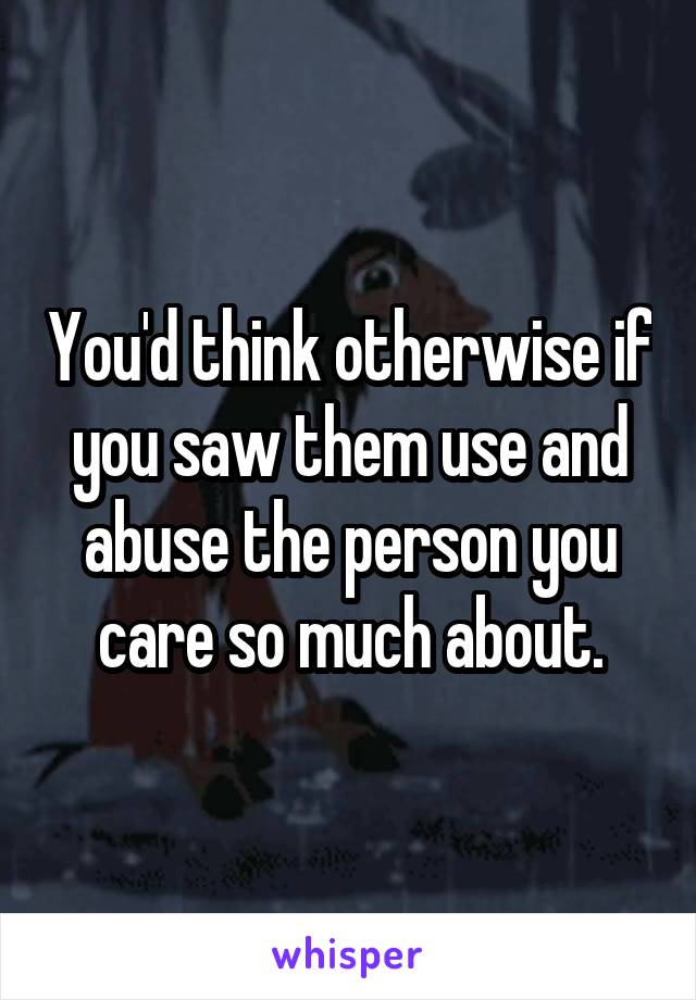You'd think otherwise if you saw them use and abuse the person you care so much about.
