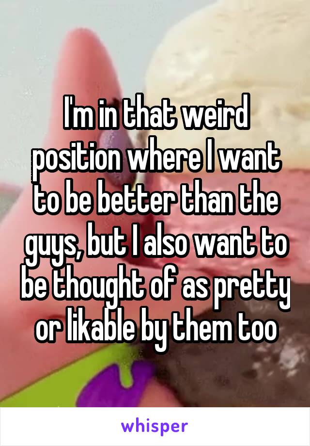 I'm in that weird position where I want to be better than the guys, but I also want to be thought of as pretty or likable by them too