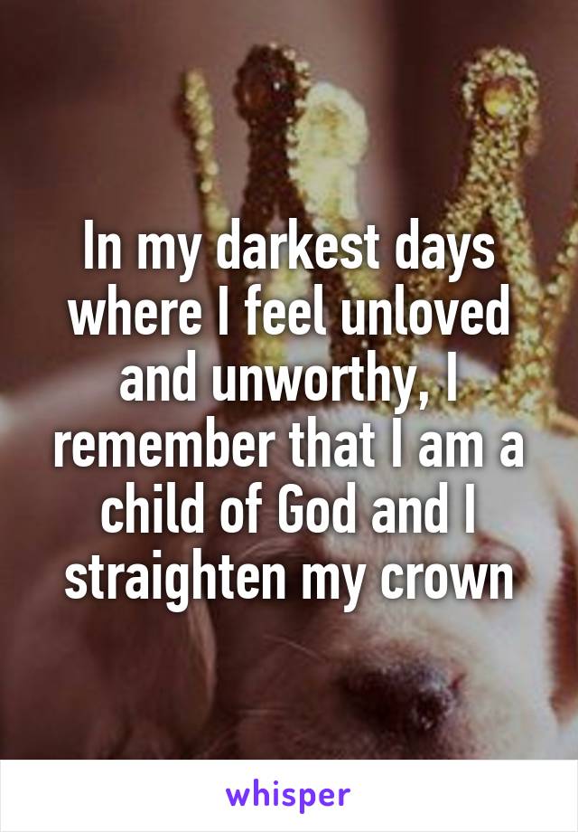 In my darkest days where I feel unloved and unworthy, I remember that I am a child of God and I straighten my crown