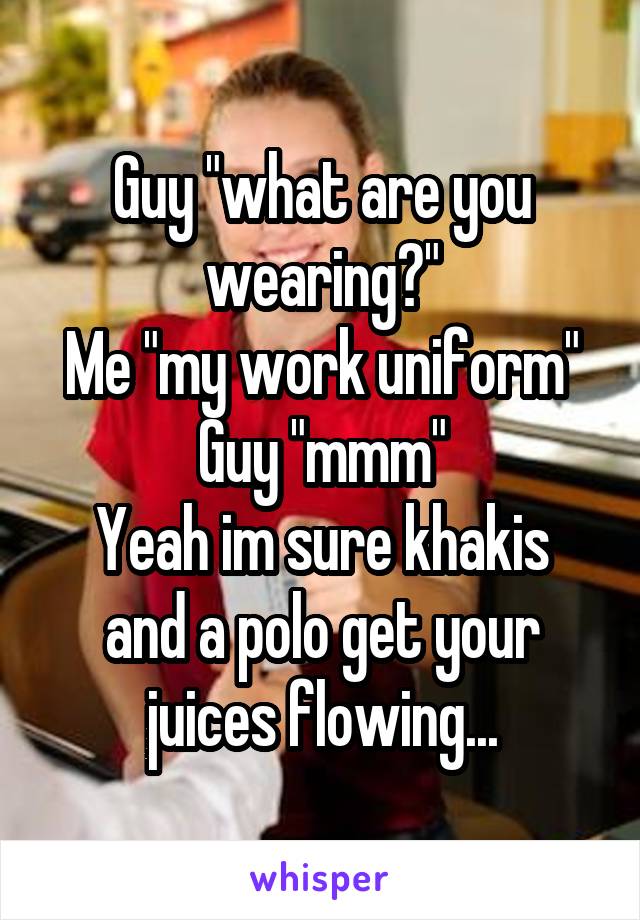 Guy "what are you wearing?"
Me "my work uniform"
Guy "mmm"
Yeah im sure khakis and a polo get your juices flowing...