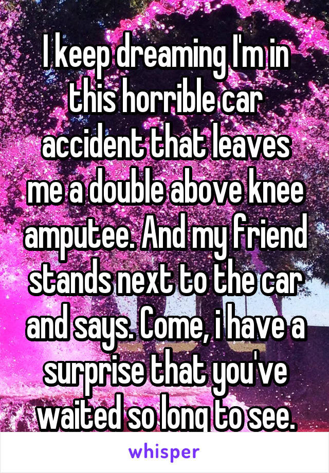 I keep dreaming I'm in this horrible car accident that leaves me a double above knee amputee. And my friend stands next to the car and says. Come, i have a surprise that you've waited so long to see.