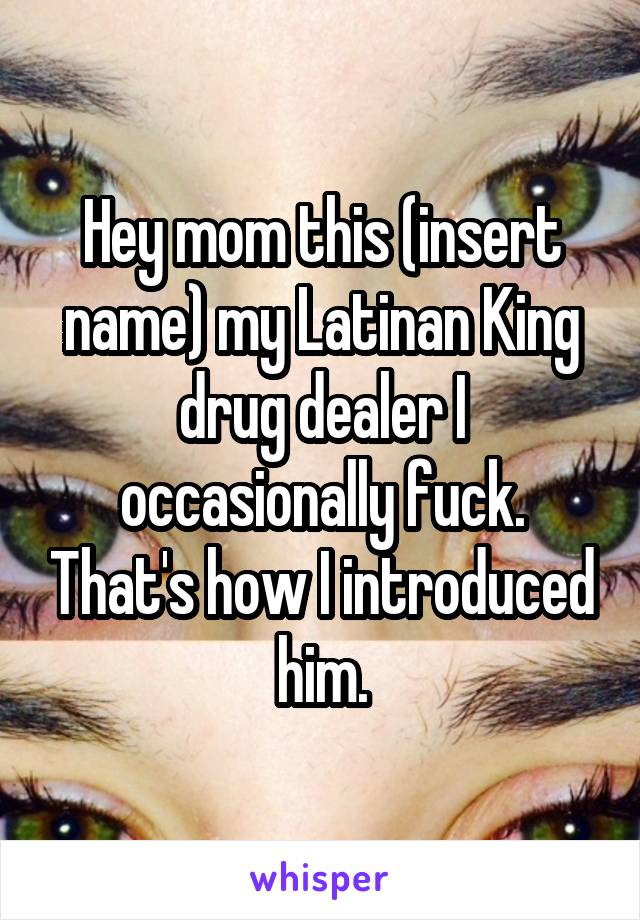 Hey mom this (insert name) my Latinan King drug dealer I occasionally fuck. That's how I introduced him.