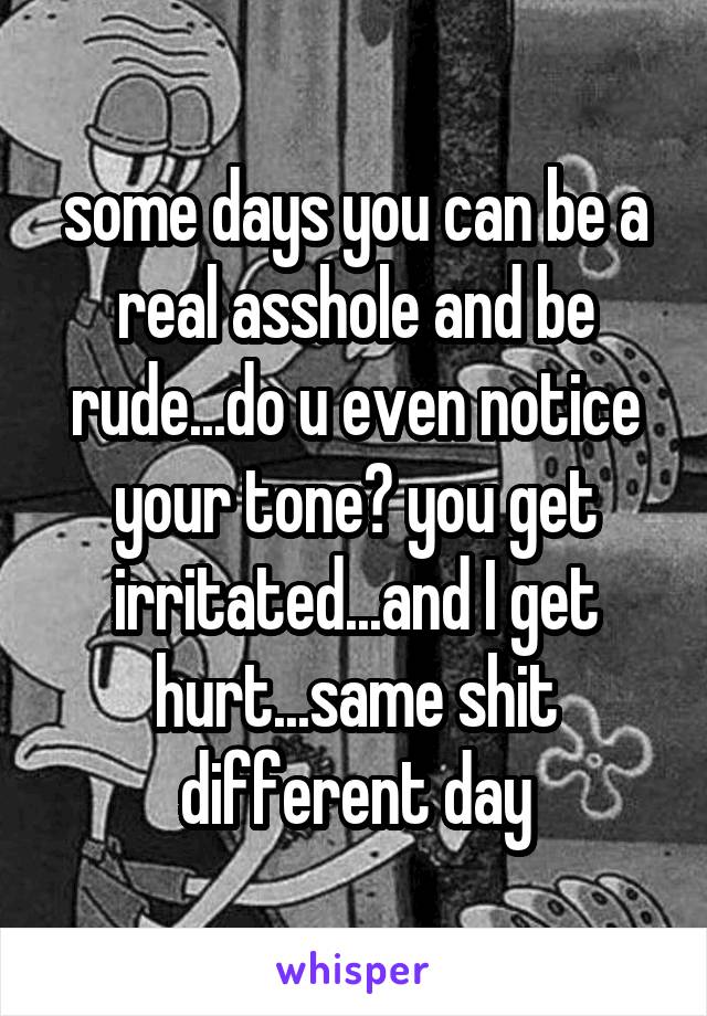some days you can be a real asshole and be rude...do u even notice your tone? you get irritated...and I get hurt...same shit different day