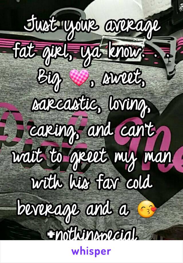 Just your average fat girl, ya know. . . Big 💟, sweet, sarcastic, loving, caring, and can't wait to greet my man with his fav cold beverage and a 😙 
#nothinspecial