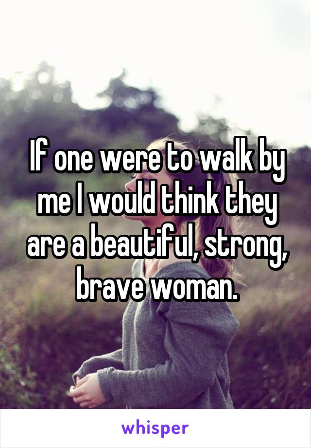 If one were to walk by me I would think they are a beautiful, strong, brave woman.