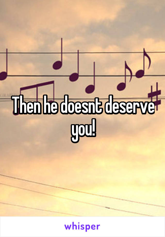 Then he doesnt deserve you!