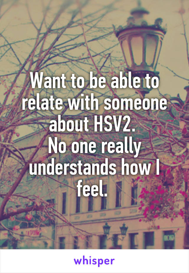 Want to be able to relate with someone about HSV2. 
No one really understands how I feel. 