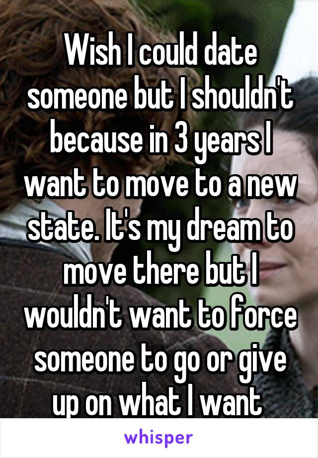 Wish I could date someone but I shouldn't because in 3 years I want to move to a new state. It's my dream to move there but I wouldn't want to force someone to go or give up on what I want 