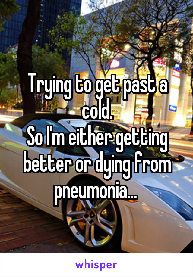 Trying to get past a cold.
So I'm either getting better or dying from pneumonia... 