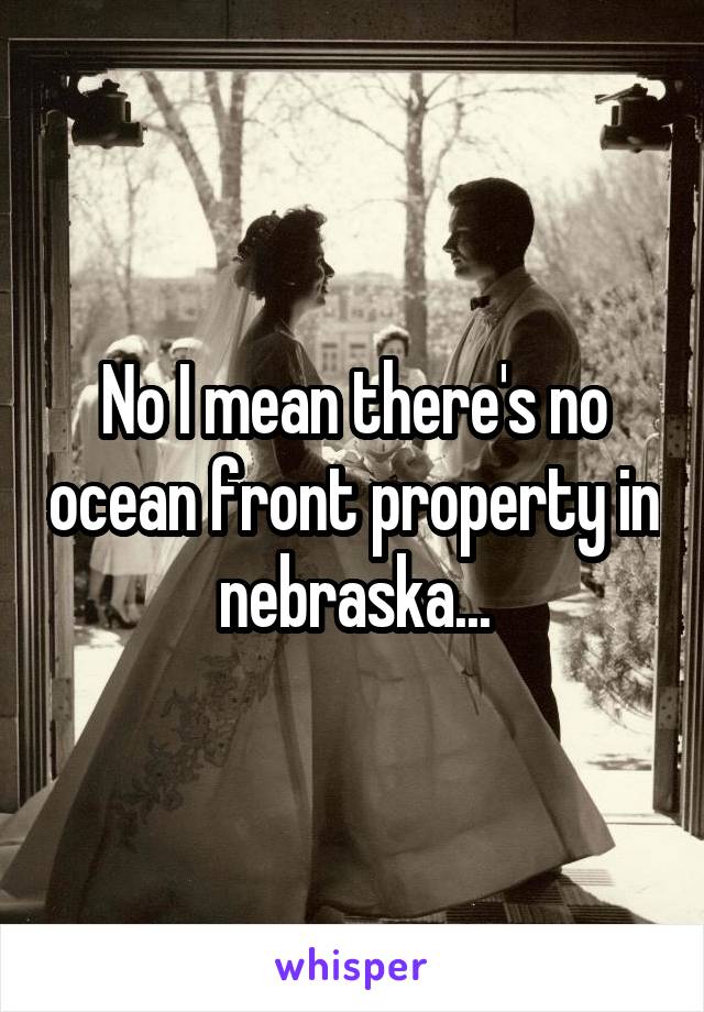 No I mean there's no ocean front property in nebraska...