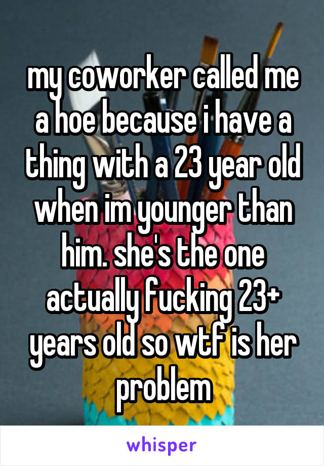 my coworker called me a hoe because i have a thing with a 23 year old when im younger than him. she's the one actually fucking 23+ years old so wtf is her problem