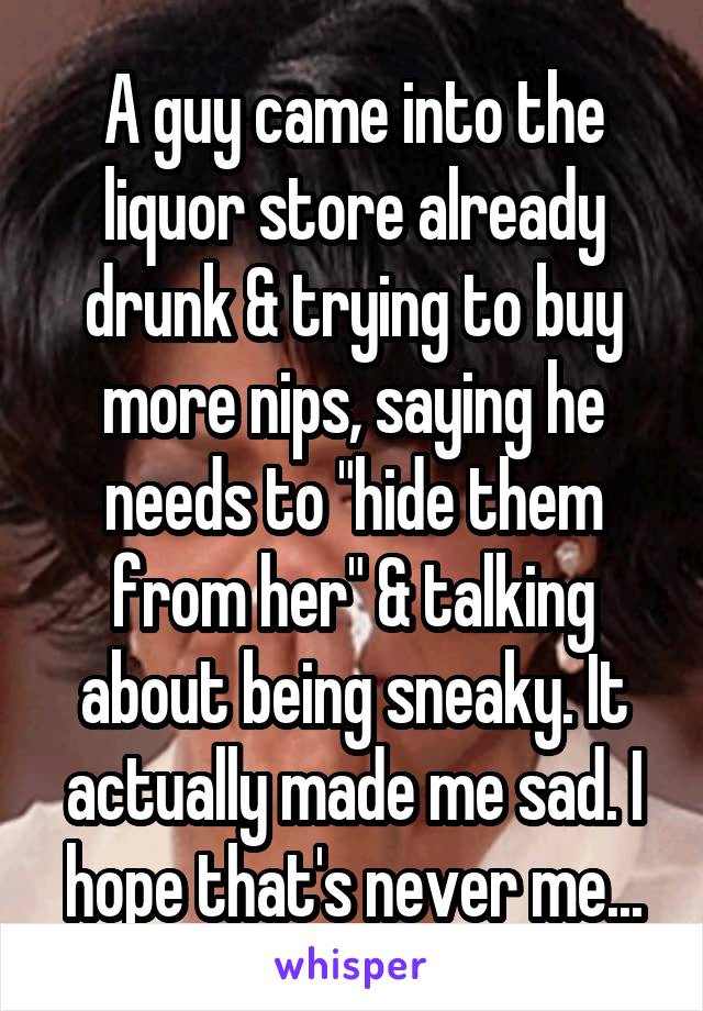A guy came into the liquor store already drunk & trying to buy more nips, saying he needs to "hide them from her" & talking about being sneaky. It actually made me sad. I hope that's never me...