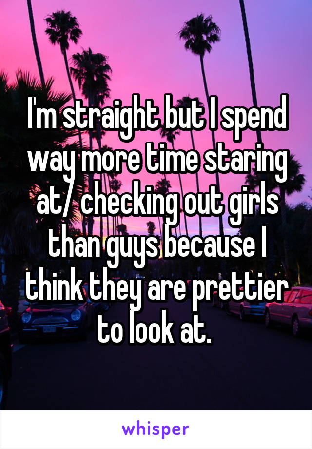 I'm straight but I spend way more time staring at/ checking out girls than guys because I think they are prettier to look at. 