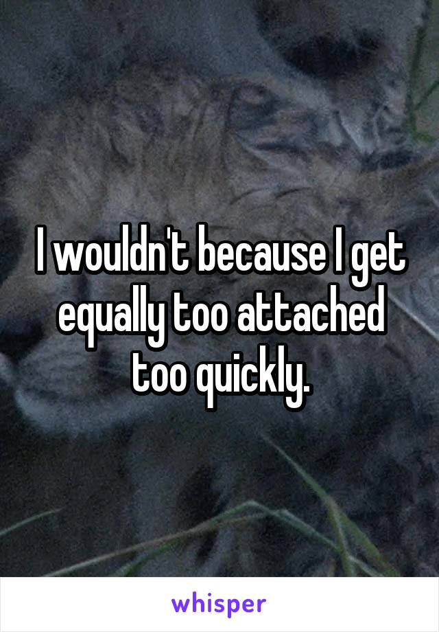 I wouldn't because I get equally too attached too quickly.