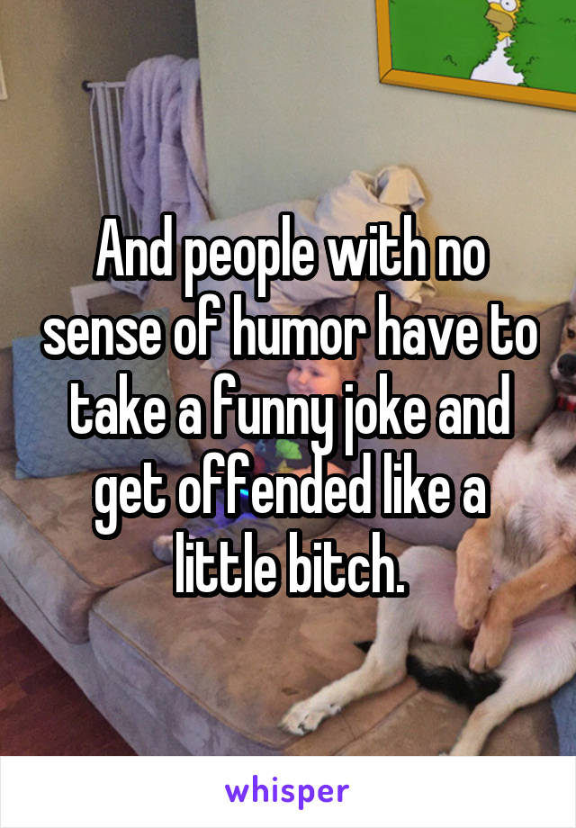 And people with no sense of humor have to take a funny joke and get offended like a little bitch.