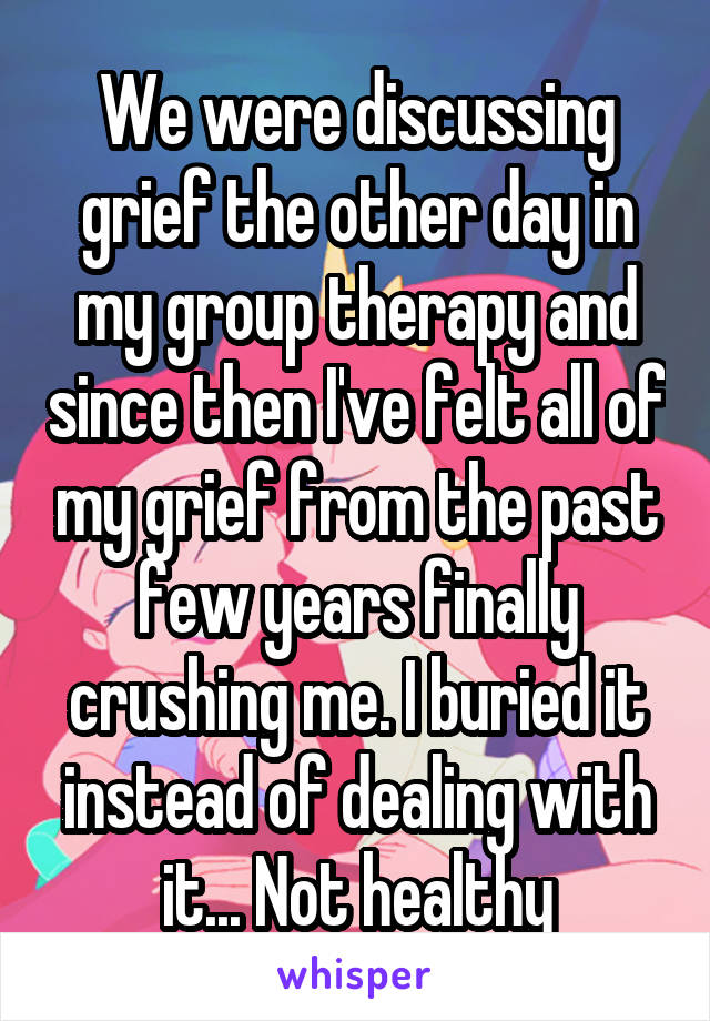 We were discussing grief the other day in my group therapy and since then I've felt all of my grief from the past few years finally crushing me. I buried it instead of dealing with it... Not healthy