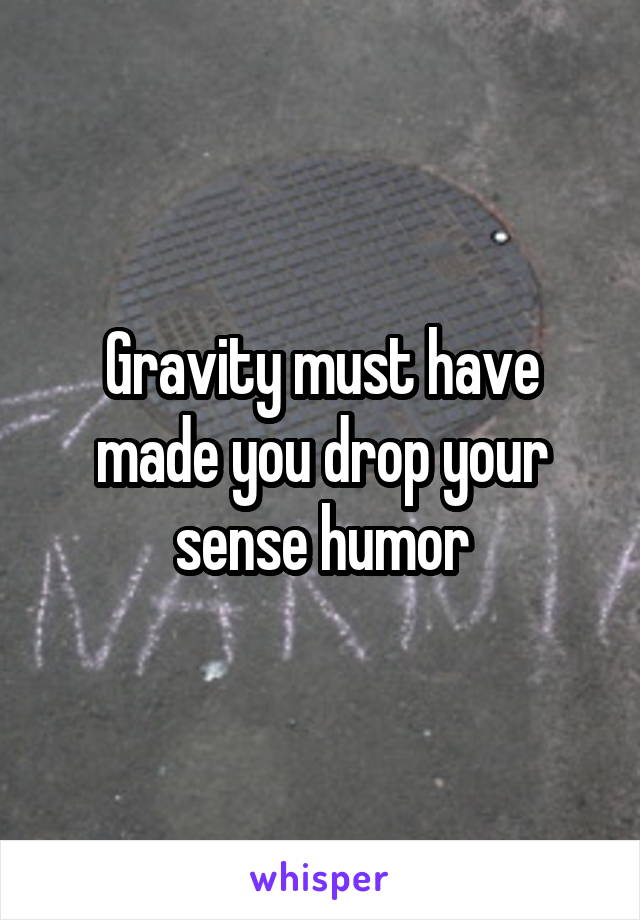 Gravity must have made you drop your sense humor