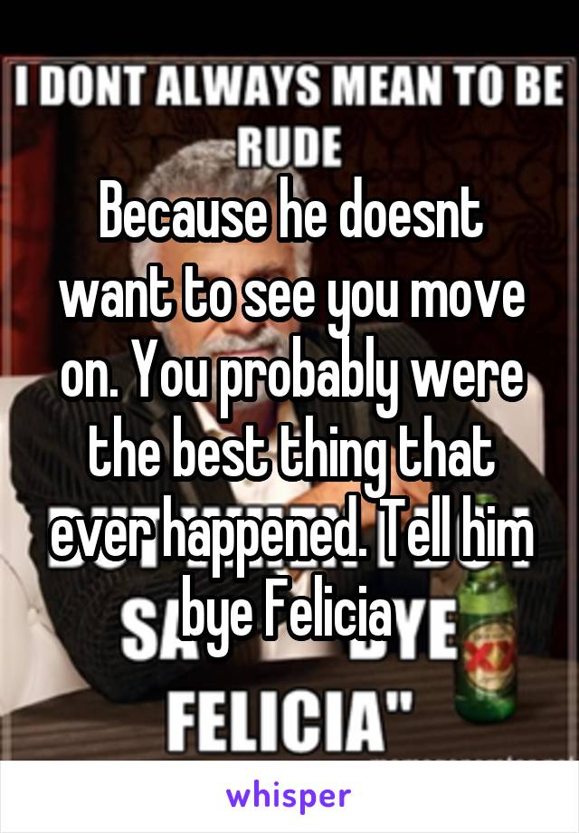 Because he doesnt want to see you move on. You probably were the best thing that ever happened. Tell him bye Felicia 
