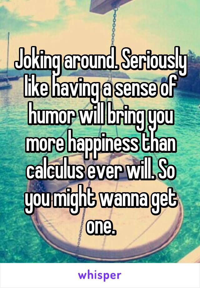 Joking around. Seriously like having a sense of humor will bring you more happiness than calculus ever will. So you might wanna get one.