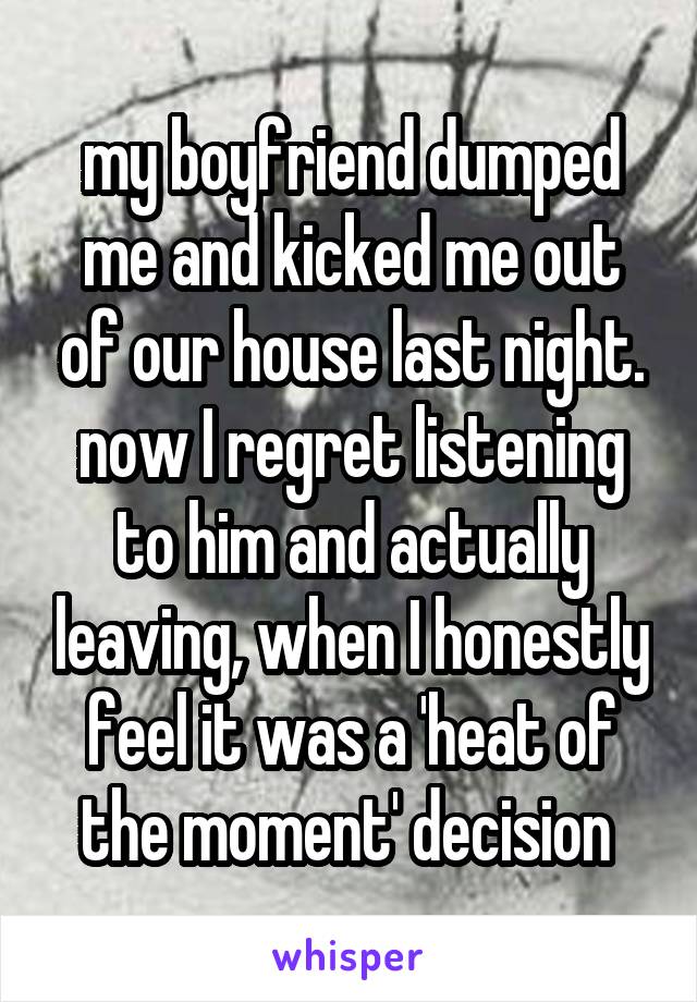 my boyfriend dumped me and kicked me out of our house last night. now I regret listening to him and actually leaving, when I honestly feel it was a 'heat of the moment' decision 