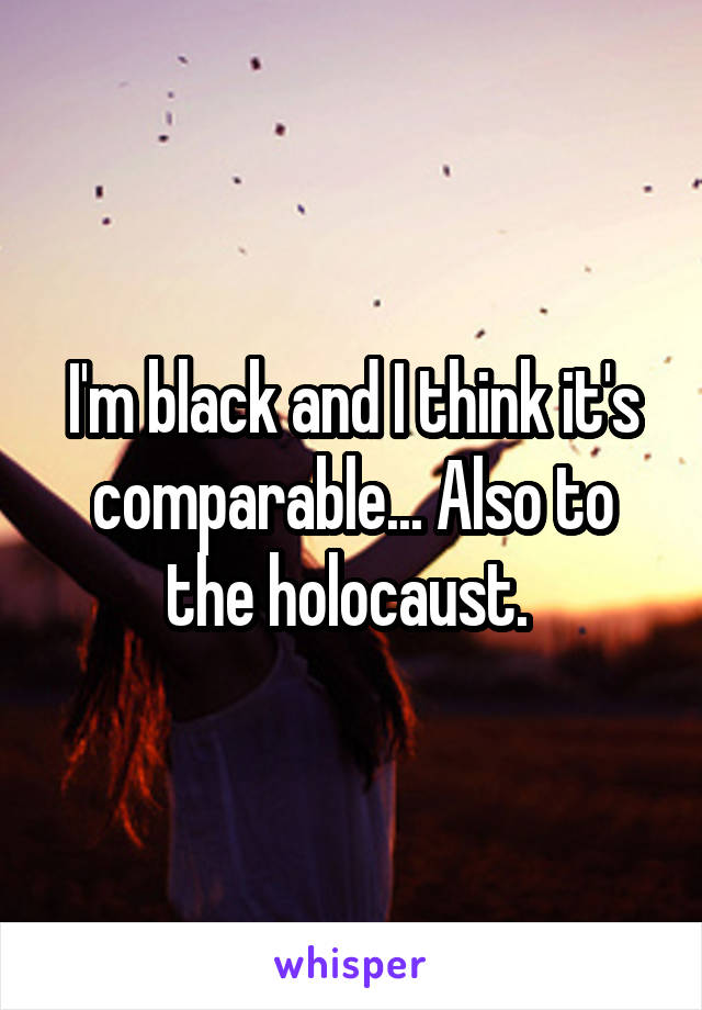 I'm black and I think it's comparable... Also to the holocaust. 