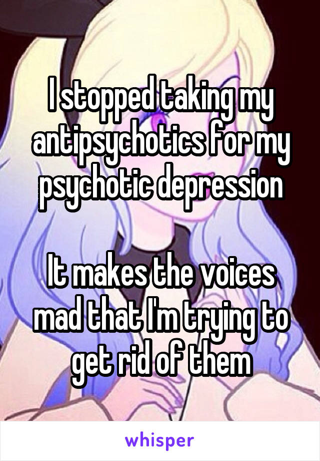 I stopped taking my antipsychotics for my psychotic depression

It makes the voices mad that I'm trying to get rid of them