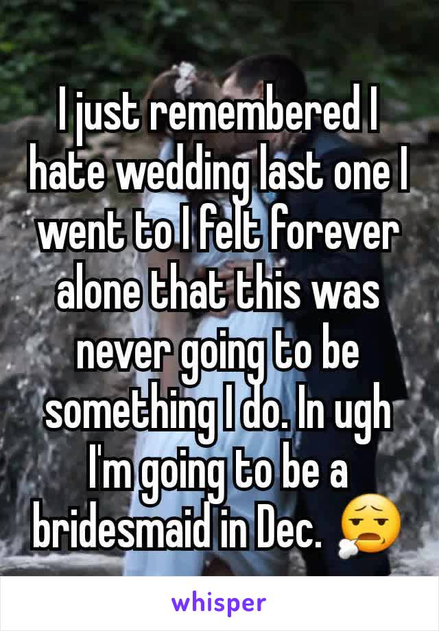 I just remembered I hate wedding last one I went to I felt forever alone that this was never going to be something I do. In ugh I'm going to be a bridesmaid in Dec. 😧