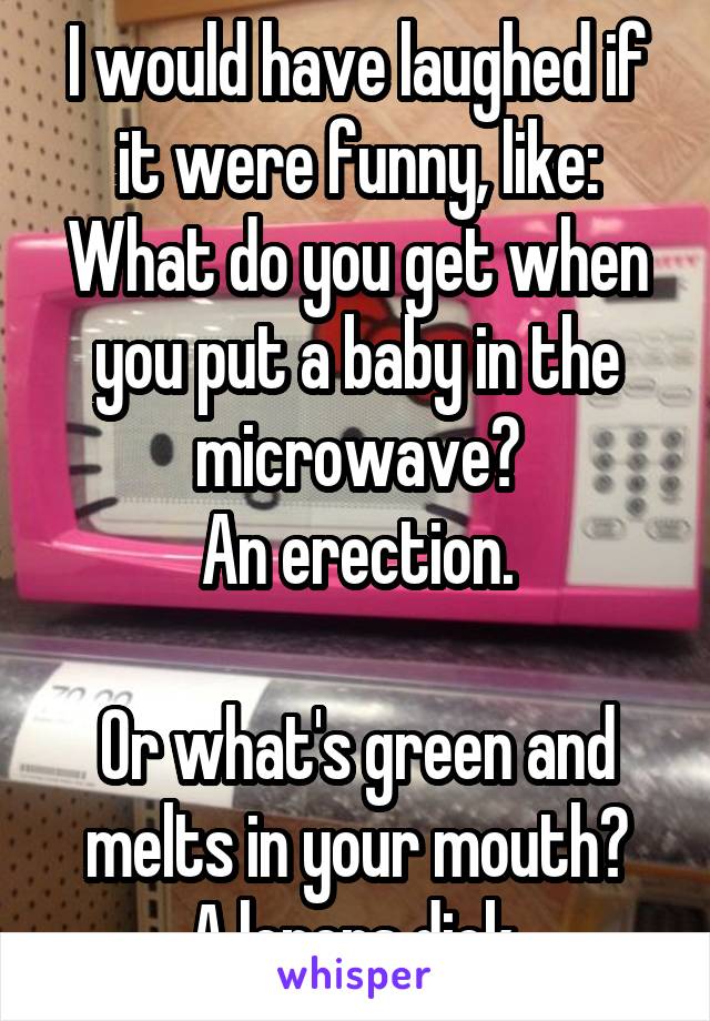 I would have laughed if it were funny, like:
What do you get when you put a baby in the microwave?
An erection.

Or what's green and melts in your mouth?
A lepers dick.