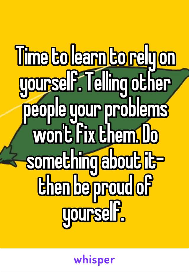 Time to learn to rely on yourself. Telling other people your problems won't fix them. Do something about it- then be proud of yourself. 