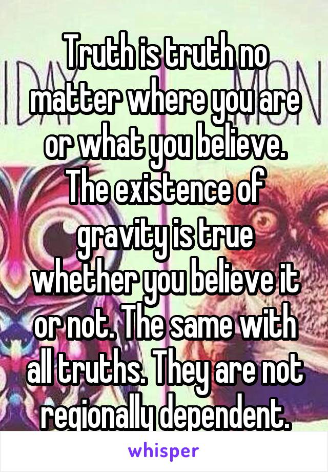 Truth is truth no matter where you are or what you believe. The existence of gravity is true whether you believe it or not. The same with all truths. They are not regionally dependent.