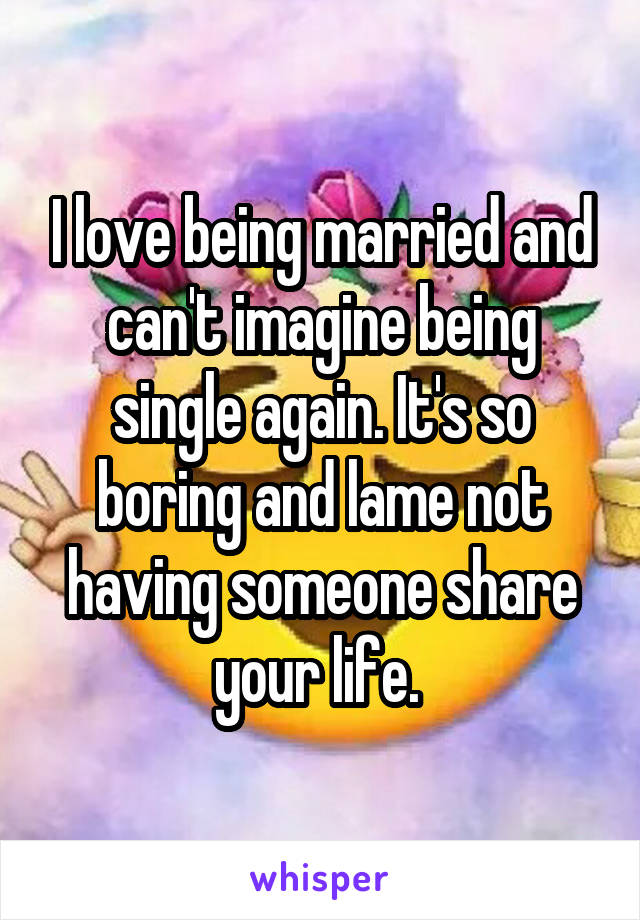 I love being married and can't imagine being single again. It's so boring and lame not having someone share your life. 