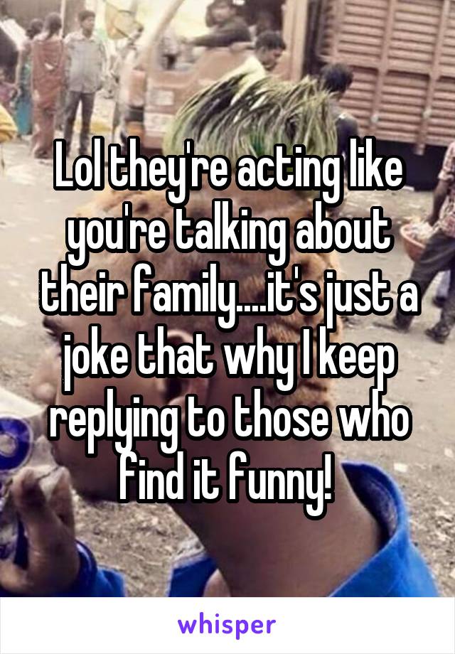 Lol they're acting like you're talking about their family....it's just a joke that why I keep replying to those who find it funny! 