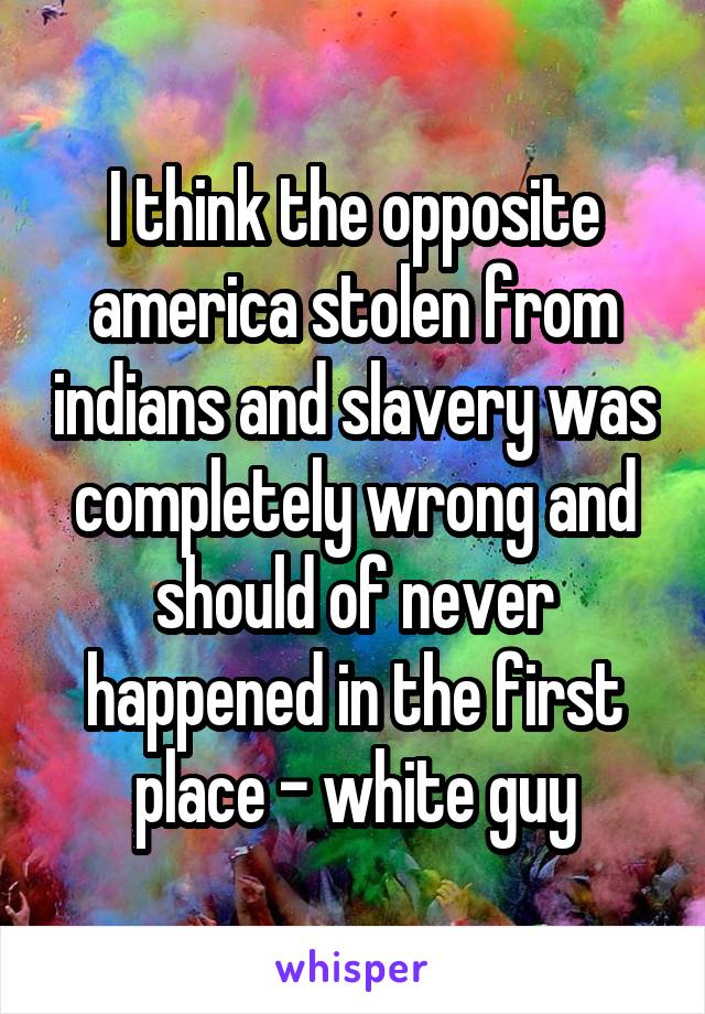I think the opposite america stolen from indians and slavery was completely wrong and should of never happened in the first place - white guy
