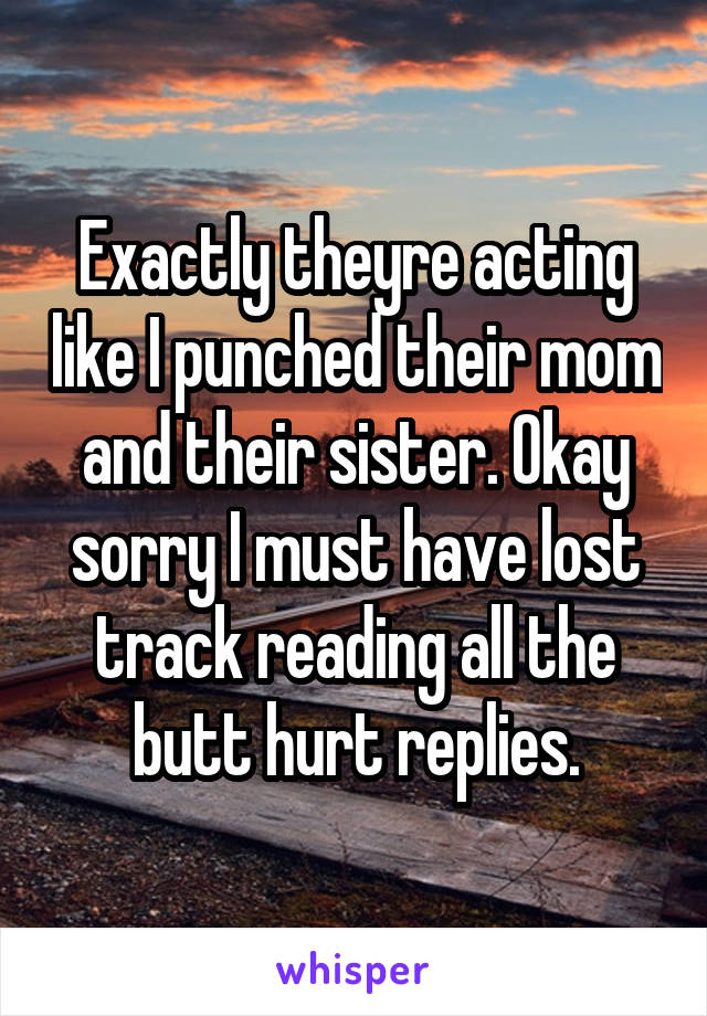 Exactly theyre acting like I punched their mom and their sister. Okay sorry I must have lost track reading all the butt hurt replies.