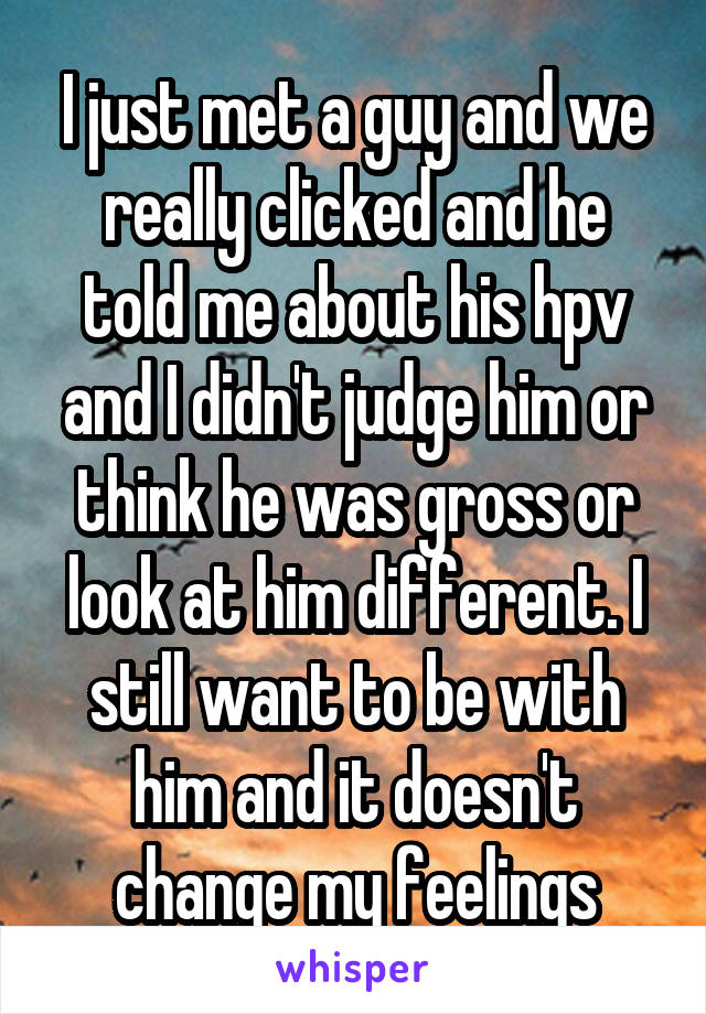 I just met a guy and we really clicked and he told me about his hpv and I didn't judge him or think he was gross or look at him different. I still want to be with him and it doesn't change my feelings