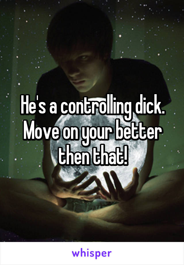 He's a controlling dick.
Move on your better then that!