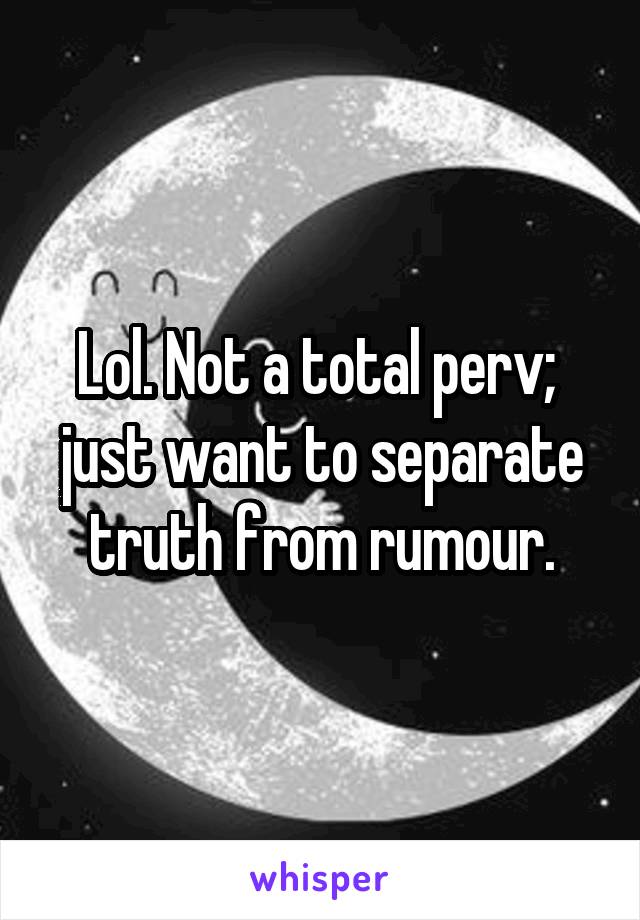 Lol. Not a total perv; 
just want to separate truth from rumour.