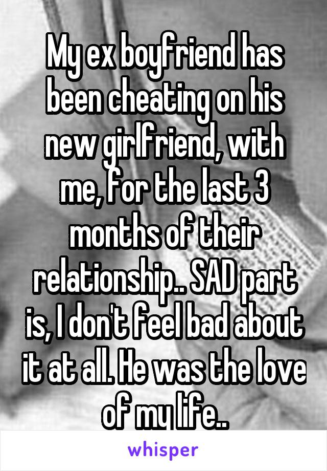 My ex boyfriend has been cheating on his new girlfriend, with me, for the last 3 months of their relationship.. SAD part is, I don't feel bad about it at all. He was the love of my life..
