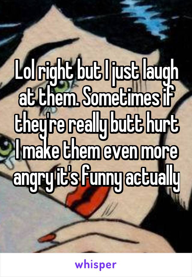 Lol right but I just laugh at them. Sometimes if they're really butt hurt I make them even more angry it's funny actually 