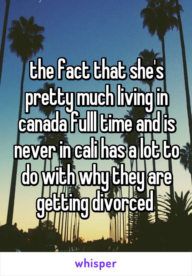the fact that she's pretty much living in canada fulll time and is never in cali has a lot to do with why they are getting divorced 