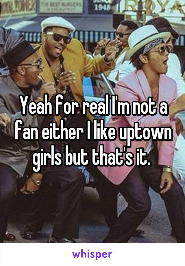 Yeah for real I'm not a fan either I like uptown girls but that's it. 